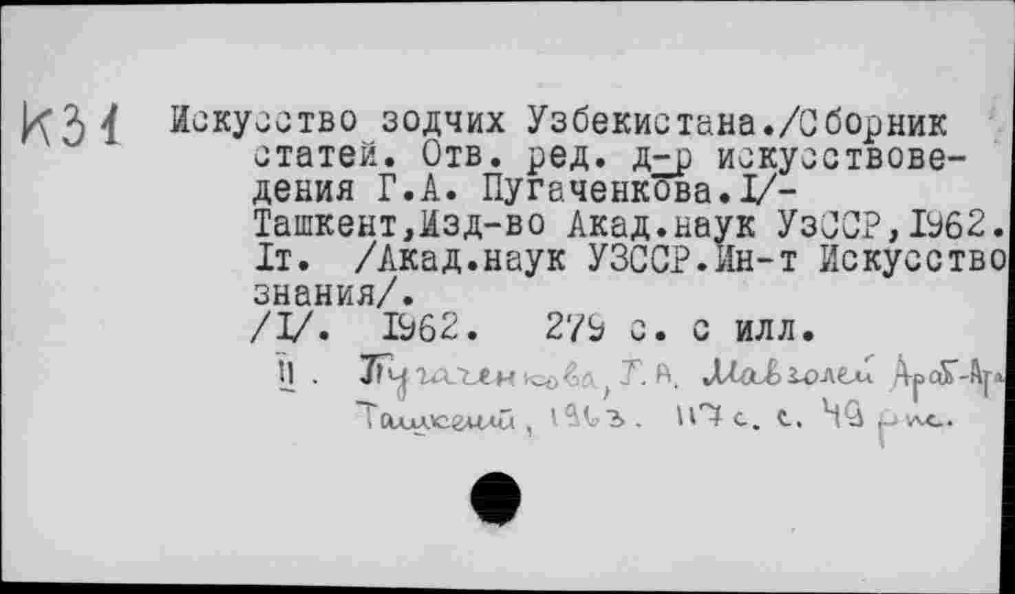 ﻿
Искусство зодчих Узбекистана./0борник статей. Отв. ред. д^р искусствоведения Г.А. Пугаченкова.1/-
Ташкент,Изд-во Акад.наук УзССР,19б2. It. /Акад.наук УЗССР.йн-т Искусство знания/.
/I/. 1962.	279 с. с илл.
Ù .	Т. А. Д/аІіолси А^оГ-Ар
. Хмлсглий ,	Ю с. с. НФ р -л«..